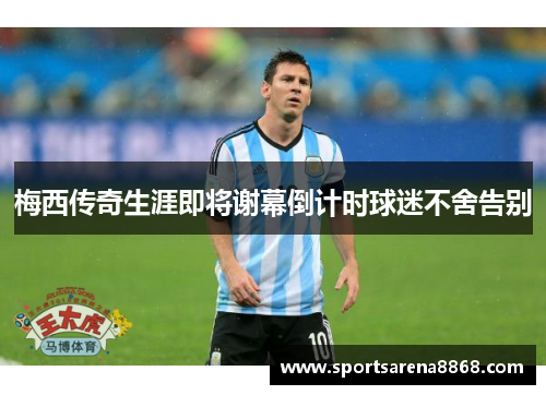 梅西传奇生涯即将谢幕倒计时球迷不舍告别